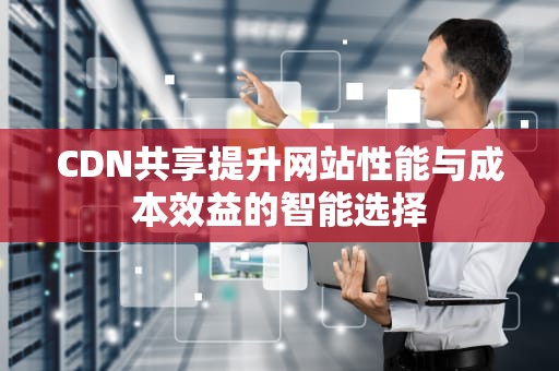 CDN共享提升网站性能与成本效益的智能选择