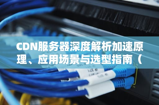 CDN服务器深度解析加速原理、应用场景与选型指南（SEO优化）