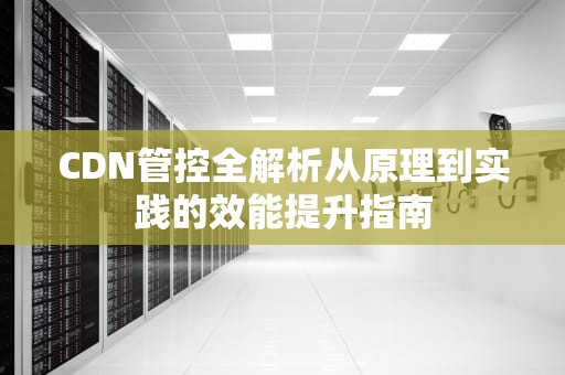 CDN管控全解析从原理到实践的效能提升指南