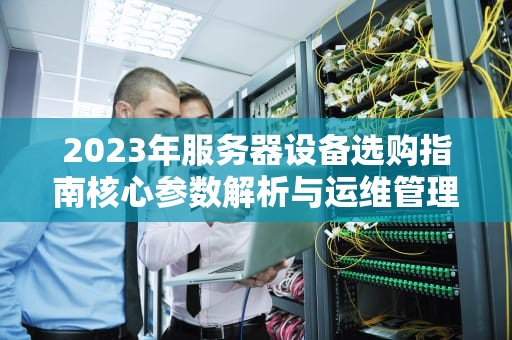 2023年服务器设备选购指南核心参数解析与运维管理全攻略