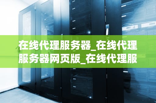 在线代理服务器_在线代理服务器网页版_在线代理服务器的工作原理与应用
