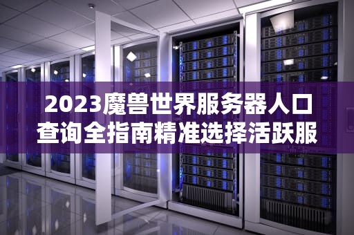 2023魔兽世界服务器人口查询全指南精准选择活跃服的5个技巧