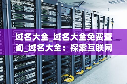 域名大全_域名大全免费查询_域名大全：探索互联网世界的钥匙