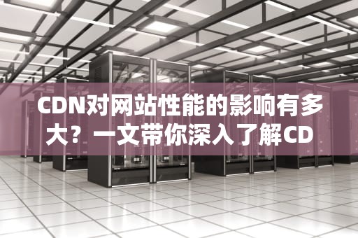 CDN对网站性能的影响有多大？一文带你深入了解CDN的奥秘！
