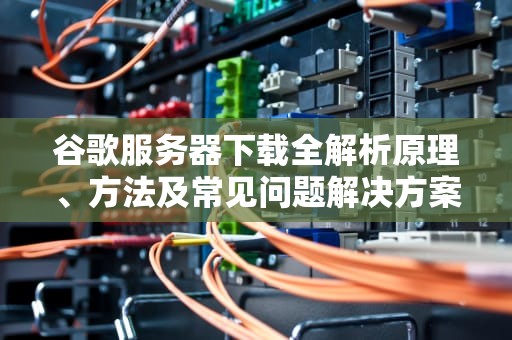 谷歌服务器下载全解析原理、方法及常见问题解决方案