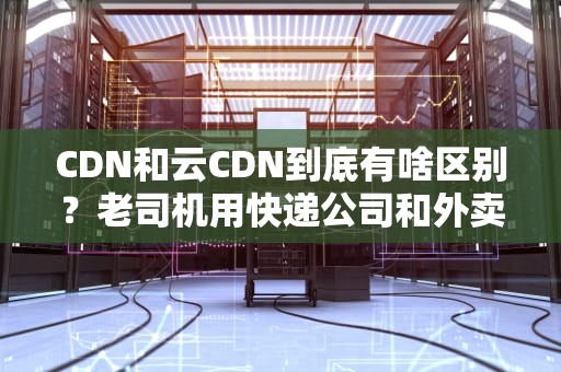 CDN和云CDN到底有啥区别？老司机用快递公司和外卖平台给你讲明白