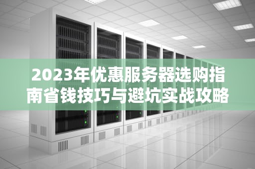 2023年优惠服务器选购指南省钱技巧与避坑实战攻略