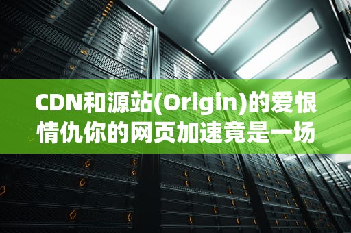 CDN和源站(Origin)的爱恨情仇你的网页加速竟是一场三角恋？