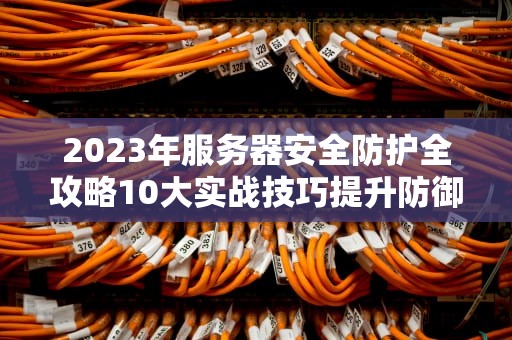 2023年服务器安全防护全攻略10大实战技巧提升防御能力