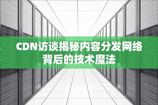 CDN访谈揭秘内容分发网络背后的技术魔法