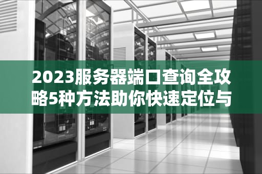 2023服务器端口查询全攻略5种方法助你快速定位与安全管理