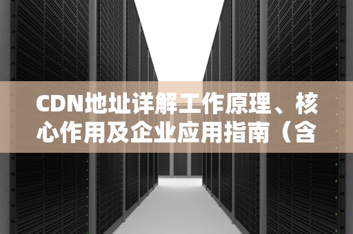 CDN地址详解工作原理、核心作用及企业应用指南（含5大场景解决方案）