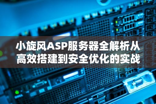 小旋风ASP服务器全解析从高效搭建到安全优化的实战指南