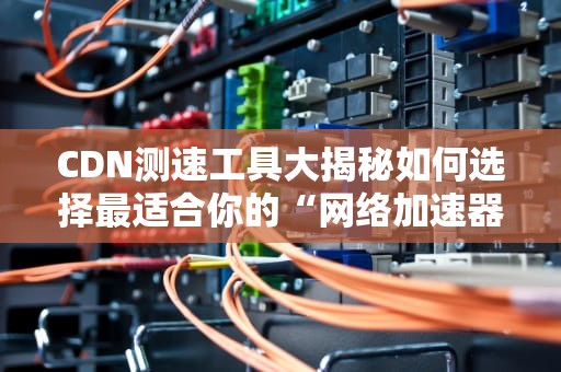CDN测速工具大揭秘如何选择最适合你的“网络加速器”？