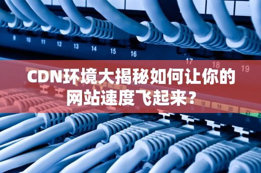 CDN环境大揭秘如何让你的网站速度飞起来？