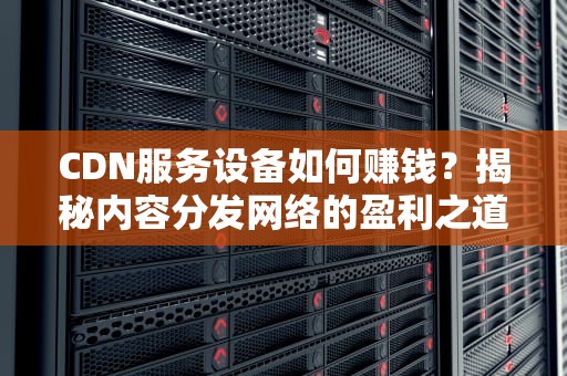 CDN服务设备如何赚钱？揭秘内容分发网络的盈利之道