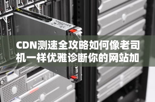 CDN测速全攻略如何像老司机一样优雅诊断你的网站加速器？