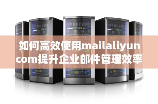 如何高效使用mailaliyuncom提升企业邮件管理效率