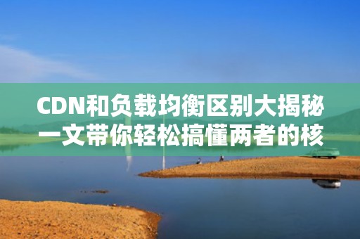CDN和负载均衡区别大揭秘一文带你轻松搞懂两者的核心差异