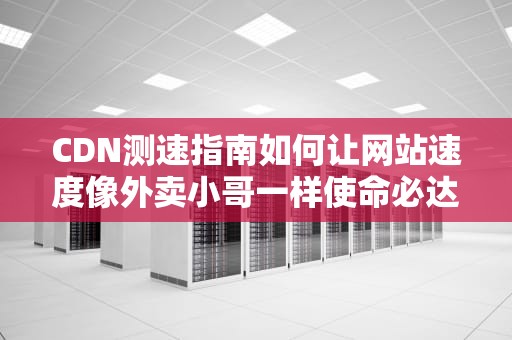 CDN测速指南如何让网站速度像外卖小哥一样使命必达？
