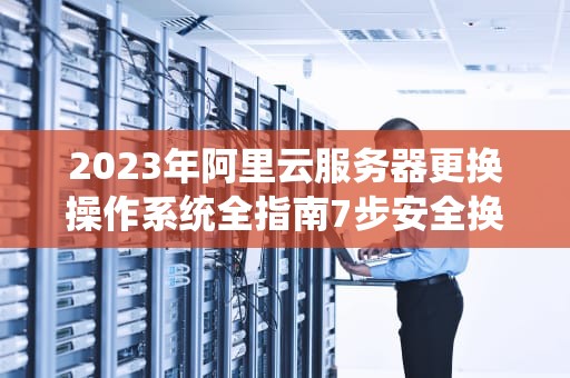 2023年阿里云服务器更换操作系统全指南7步安全换系统+5大避坑要点