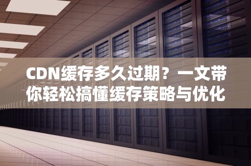 CDN缓存多久过期？一文带你轻松搞懂缓存策略与优化技巧