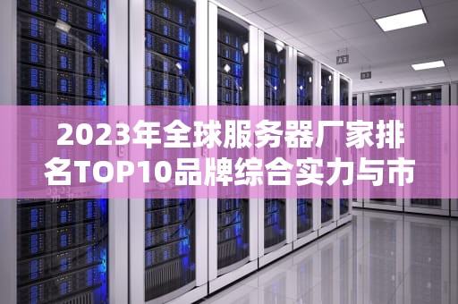 2023年全球服务器厂家排名TOP10品牌综合实力与市场份额深度解析