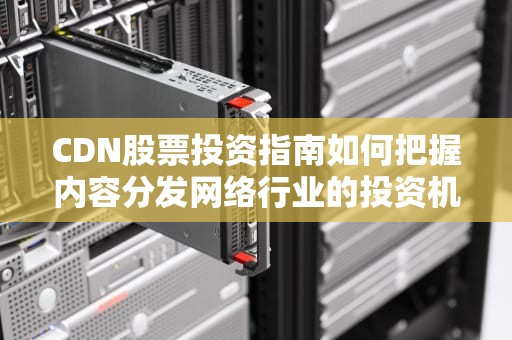 CDN股票投资指南如何把握内容分发网络行业的投资机会