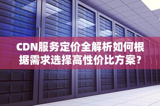 CDN服务定价全解析如何根据需求选择高性价比方案？