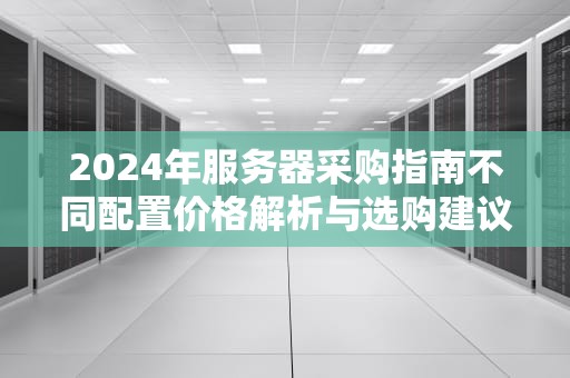 2024年服务器采购指南不同配置价格解析与选购建议