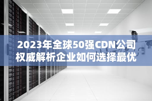 2023年全球50强CDN公司权威解析企业如何选择最优内容分发服务商？