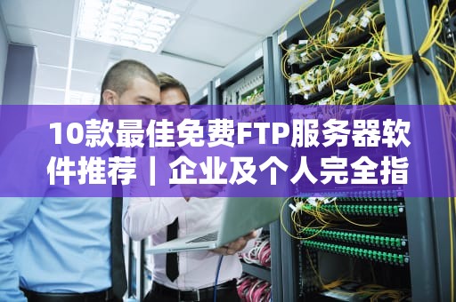 10款最佳免费FTP服务器软件推荐｜企业及个人完全指南