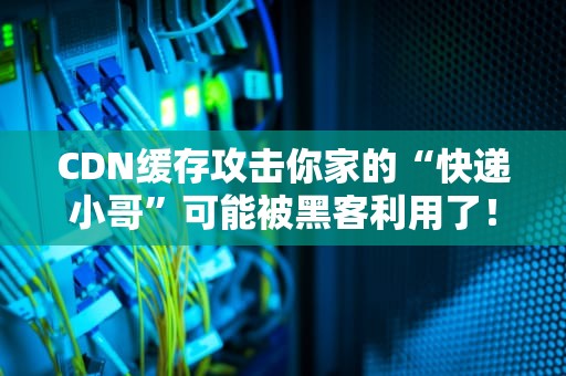 CDN缓存攻击你家的“快递小哥”可能被黑客利用了！