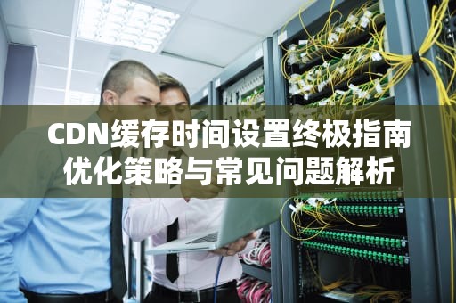 CDN缓存时间设置终极指南优化策略与常见问题解析