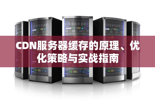 CDN服务器缓存的原理、优化策略与实战指南