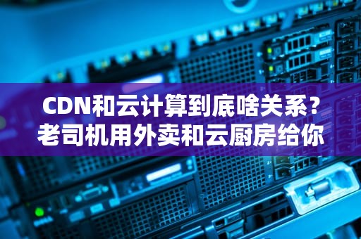 CDN和云计算到底啥关系？老司机用外卖和云厨房给你讲明白！