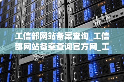 工信部网站备案查询_工信部网站备案查询官方网_工信部网站备案查询的全面解析