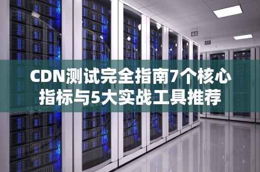 CDN测试完全指南7个核心指标与5大实战工具推荐