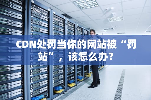 CDN处罚当你的网站被“罚站”，该怎么办？