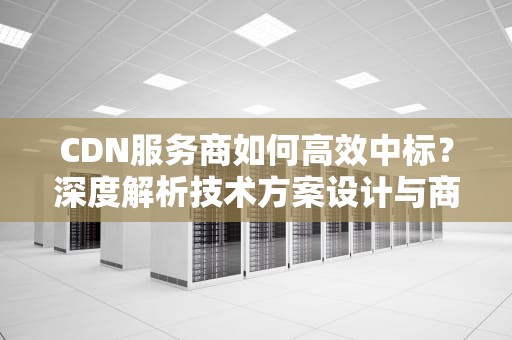 CDN服务商如何高效中标？深度解析技术方案设计与商务谈判策略