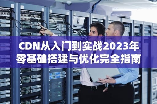 CDN从入门到实战2023年零基础搭建与优化完全指南
