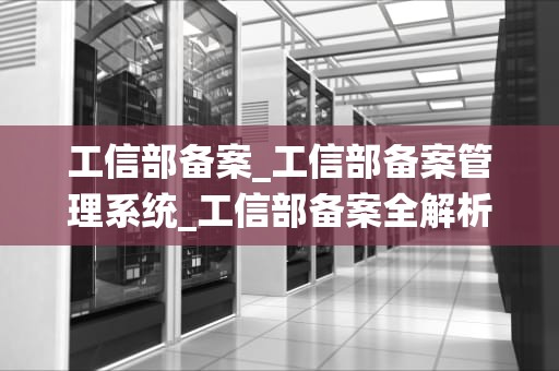 工信部备案_工信部备案管理系统_工信部备案全解析