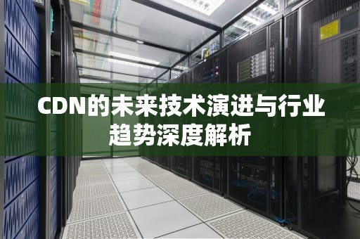 CDN的未来技术演进与行业趋势深度解析