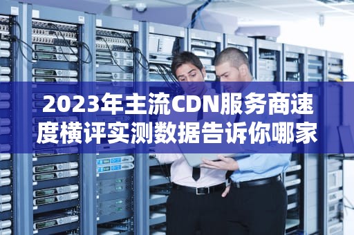 2023年主流CDN服务商速度横评实测数据告诉你哪家加速效果最好