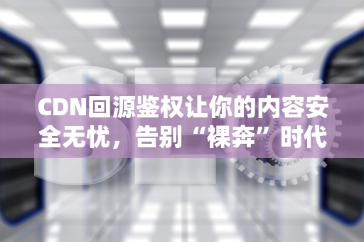 CDN回源鉴权让你的内容安全无忧，告别“裸奔”时代！