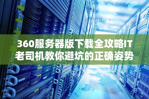 360服务器版下载全攻略IT老司机教你避坑的正确姿势