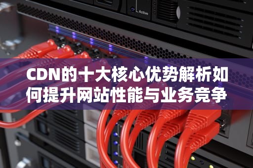 CDN的十大核心优势解析如何提升网站性能与业务竞争力