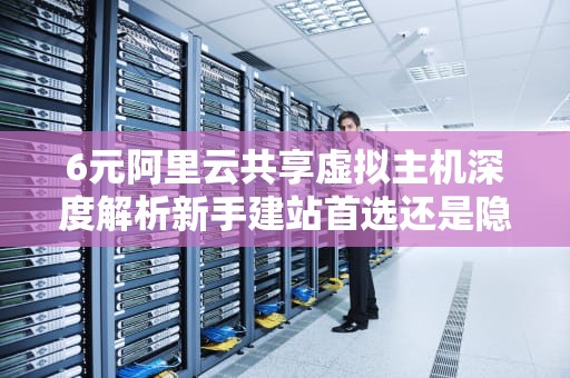 6元阿里云共享虚拟主机深度解析新手建站首选还是隐藏陷阱？