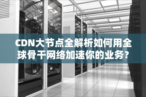 CDN大节点全解析如何用全球骨干网络加速你的业务？