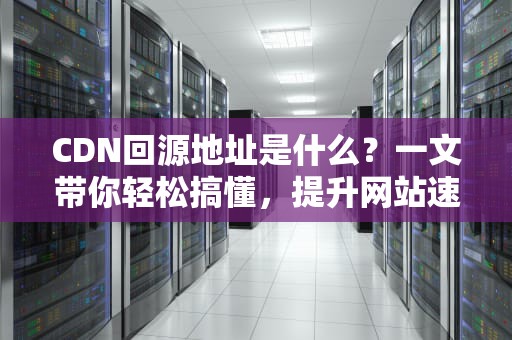 CDN回源地址是什么？一文带你轻松搞懂，提升网站速度的秘诀！
